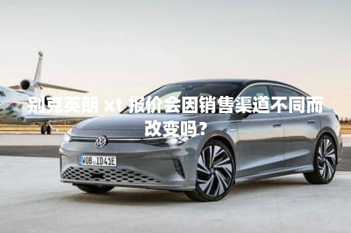 别克英朗 xt 报价会因销售渠道不同而改变吗？