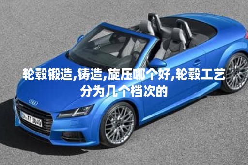 轮毂锻造,铸造,旋压哪个好,轮毂工艺分为几个档次的